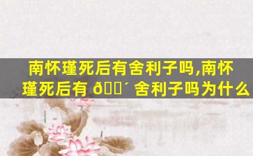 南怀瑾死后有舍利子吗,南怀瑾死后有 🐴 舍利子吗为什么